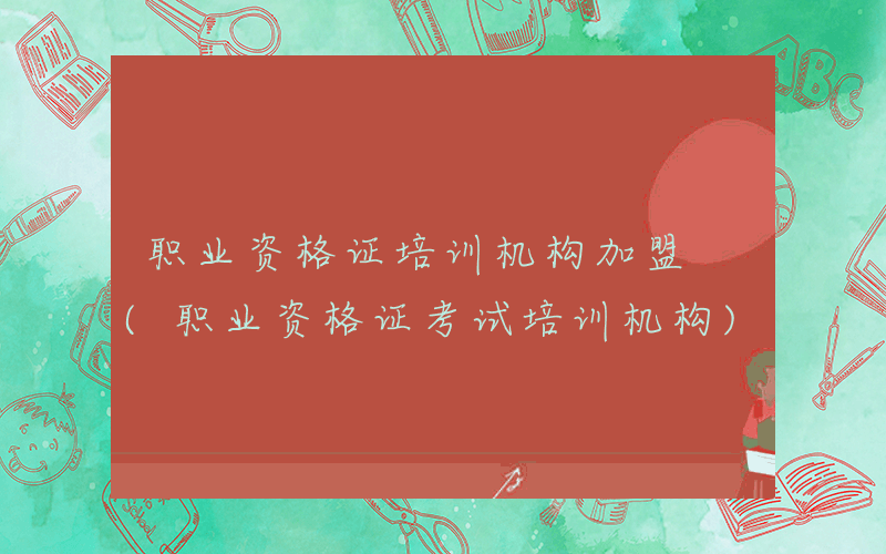 职业资格证培训机构加盟 (职业资格证考试培训机构)